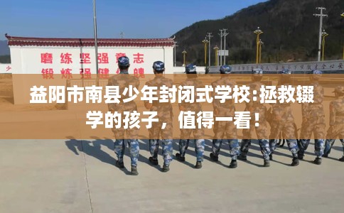 益阳市南县少年封闭式学校:拯救辍学的孩子，值得一看！