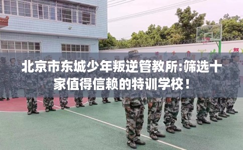 北京市东城少年叛逆管教所:筛选十家值得信赖的特训学校！