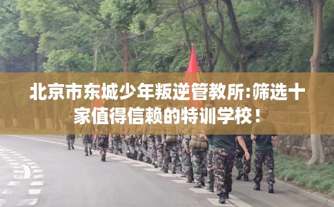 北京市东城少年叛逆管教所:筛选十家值得信赖的特训学校！