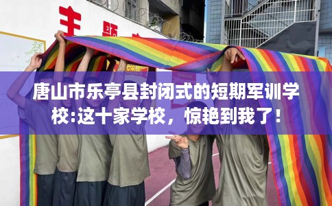 唐山市乐亭县封闭式的短期军训学校:这十家学校，惊艳到我了！
