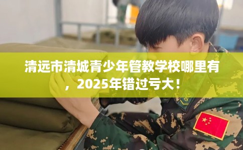 清远市清城青少年管教学校哪里有，2025年错过亏大！