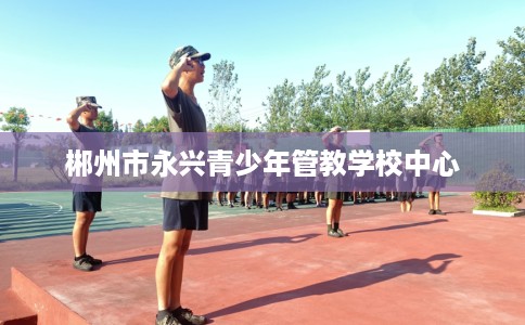 郴州市永兴青少年管教学校中心