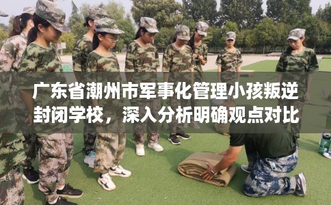 广东省潮州市军事化管理小孩叛逆封闭学校，深入分析明确观点对比！