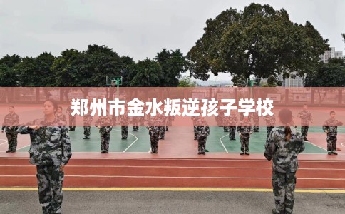 郑州市金水叛逆孩子学校