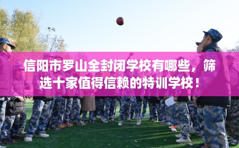 信阳市罗山全封闭学校有哪些,筛选十家值得信赖的特训学校! 信阳市罗山全封闭学校有哪些,筛选十家值得信赖的特训学校!