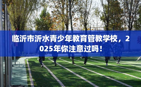 临沂市沂水青少年教育管教学校,2025年你注意过吗! 临沂市沂水青少年教育管教学校,2025年你注意过吗!