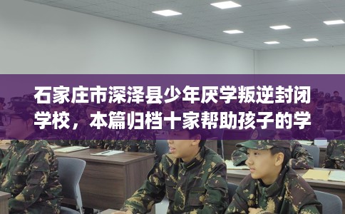 石家庄市深泽县少年厌学叛逆封闭学校，本篇归档十家帮助孩子的学校！