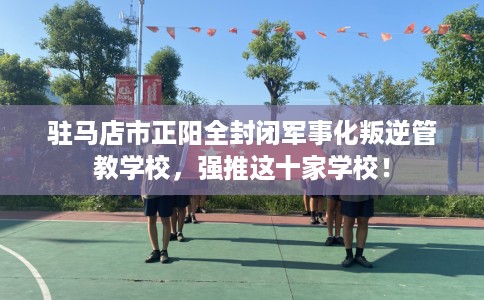 驻马店市正阳全封闭军事化叛逆管教学校，强推这十家学校！