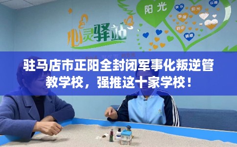 驻马店市正阳全封闭军事化叛逆管教学校，强推这十家学校！