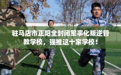 驻马店市正阳全封闭军事化叛逆管教学校，强推这十家学校！