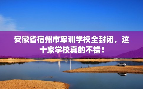 安徽省宿州市军训学校全封闭，这十家学校真的不错！