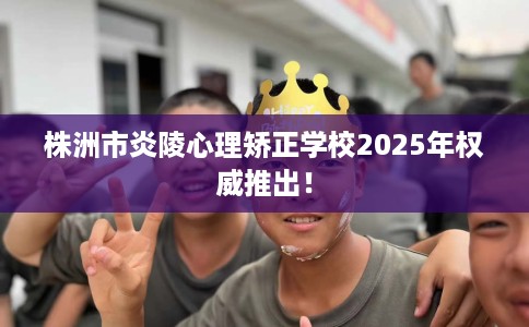 株洲市炎陵心理矫正学校2025年权威推出！
