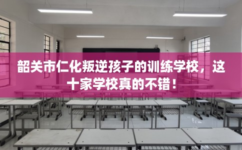 韶关市仁化叛逆孩子的训练学校,这十家学校真的不错! 韶关市仁化叛逆孩子的训练学校,这十家学校真的不错!