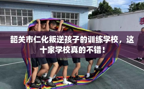 韶关市仁化叛逆孩子的训练学校,这十家学校真的不错! 韶关市仁化叛逆孩子的训练学校,这十家学校真的不错!