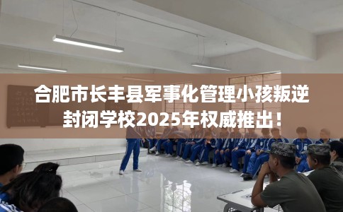 合肥市长丰县军事化管理小孩叛逆封闭学校2025年权威推出！