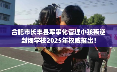 合肥市长丰县军事化管理小孩叛逆封闭学校2025年权威推出！
