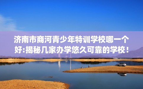 济南市商河青少年特训学校哪一个好:揭秘几家办学悠久可靠的学校！