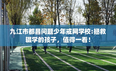 九江市都昌问题少年戒网学校:拯救辍学的孩子,值得一看! 九江市都昌问题少年戒网学校:拯救辍学的孩子,值得一看!