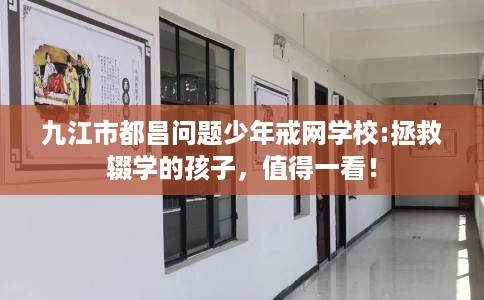九江市都昌问题少年戒网学校:拯救辍学的孩子,值得一看! 九江市都昌问题少年戒网学校:拯救辍学的孩子,值得一看!