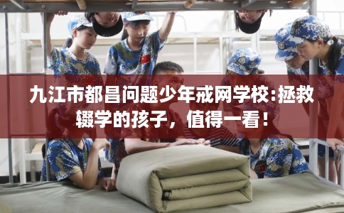 九江市都昌问题少年戒网学校:拯救辍学的孩子,值得一看! 九江市都昌问题少年戒网学校:拯救辍学的孩子,值得一看!