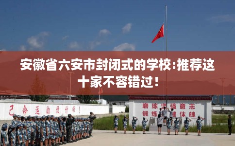 安徽省六安市封闭式的学校:推荐这十家不容错过! 安徽省六安市封闭式的学校:推荐这十家不容错过!
