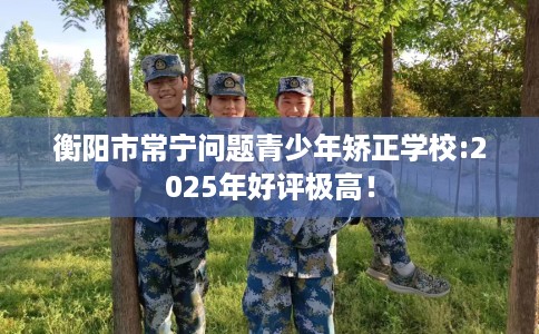 衡阳市常宁问题青少年矫正学校:2025年好评极高！