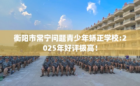 衡阳市常宁问题青少年矫正学校:2025年好评极高！