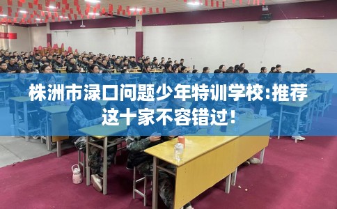 株洲市渌口问题少年特训学校:推荐这十家不容错过！