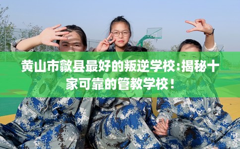 黄山市歙县最好的叛逆学校:揭秘十家可靠的管教学校! 黄山市歙县最好的叛逆学校:揭秘十家可靠的管教学校!