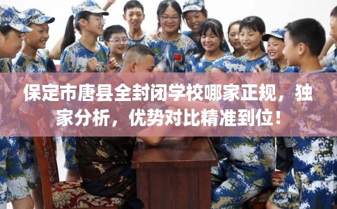 保定市唐县全封闭学校哪家正规，独家分析，优势对比精准到位！