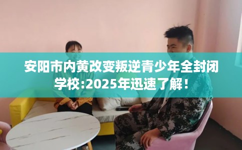 安阳市内黄改变叛逆青少年全封闭学校:2025年迅速了解！