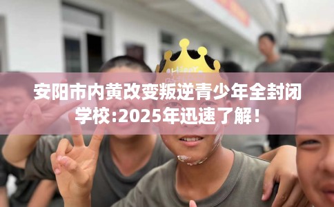 安阳市内黄改变叛逆青少年全封闭学校:2025年迅速了解！