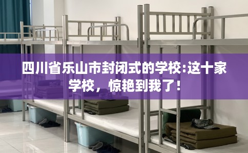 四川省乐山市封闭式的学校:这十家学校，惊艳到我了！