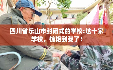四川省乐山市封闭式的学校:这十家学校，惊艳到我了！