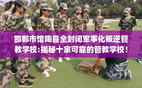 邯郸市馆陶县全封闭军事化叛逆管教学校:揭秘十家可靠的管教学校! 邯郸市馆陶县全封闭军事化叛逆管教学校:揭秘十家可靠的管教学校!