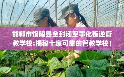 邯郸市馆陶县全封闭军事化叛逆管教学校:揭秘十家可靠的管教学校！