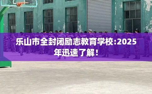 乐山市全封闭励志教育学校:2025年迅速了解! 乐山市全封闭励志教育学校:2025年迅速了解!