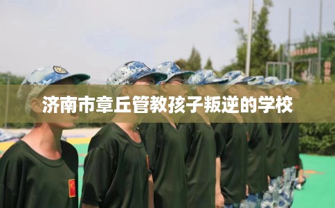 济南市章丘管教孩子叛逆的学校 济南市章丘管教孩子叛逆的学校