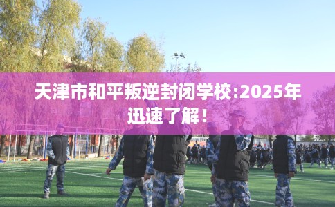 天津市和平叛逆封闭学校:2025年迅速了解! 天津市和平叛逆封闭学校:2025年迅速了解!