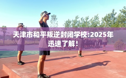 天津市和平叛逆封闭学校:2025年迅速了解！
