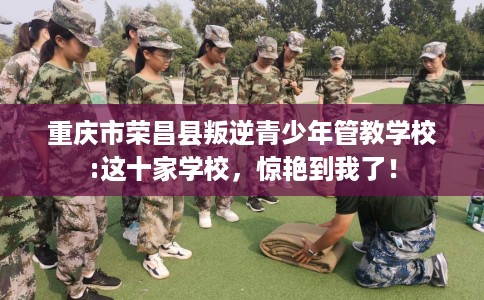 重庆市荣昌县叛逆青少年管教学校:这十家学校，惊艳到我了！