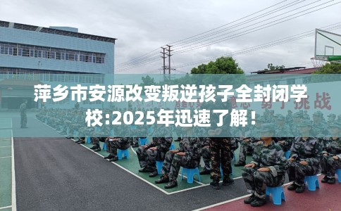 萍乡市安源改变叛逆孩子全封闭学校:2025年迅速了解！