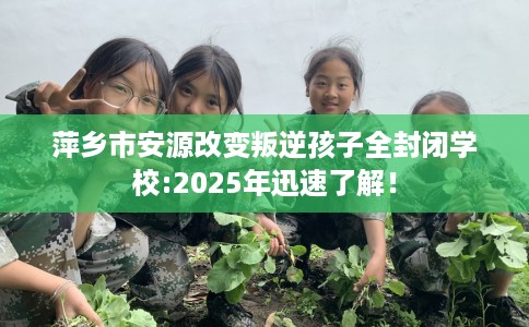 萍乡市安源改变叛逆孩子全封闭学校:2025年迅速了解！
