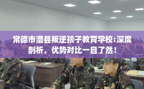 常德市澧县叛逆孩子教育学校:深度剖析，优势对比一目了然！