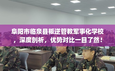 阜阳市临泉县叛逆管教军事化学校，深度剖析，优势对比一目了然！
