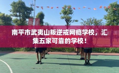 南平市武夷山叛逆戒网瘾学校，汇集五家可靠的学校！