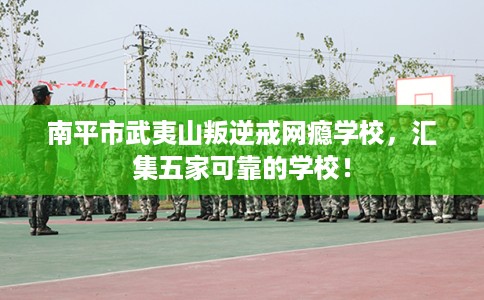 南平市武夷山叛逆戒网瘾学校，汇集五家可靠的学校！