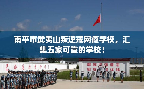 南平市武夷山叛逆戒网瘾学校，汇集五家可靠的学校！