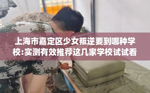 上海市嘉定区少女叛逆要到哪种学校:实测有效推荐这几家学校试试看! 上海市嘉定区少女叛逆要到哪种学校:实测有效推荐这几家学校试试看!