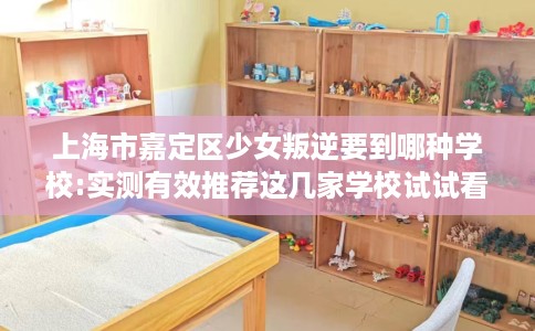 上海市嘉定区少女叛逆要到哪种学校:实测有效推荐这几家学校试试看！